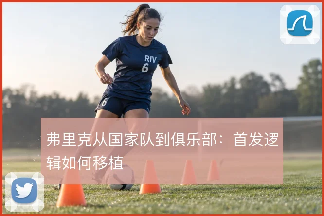 弗里克从国家队到俱乐部:首发逻辑如何移植