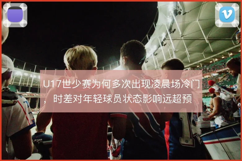 U17世少赛为何多次出现凌晨场冷门,时差对年轻球员状态影响远超预期
