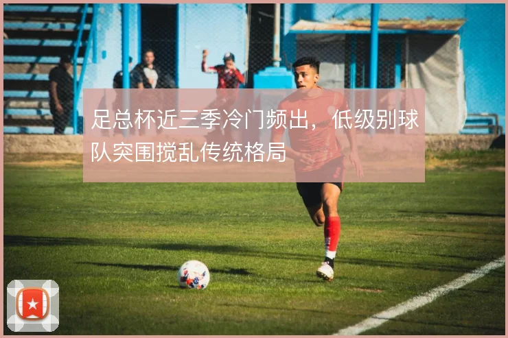 足总杯近三季冷门频出，低级别球队突围搅乱传统格局