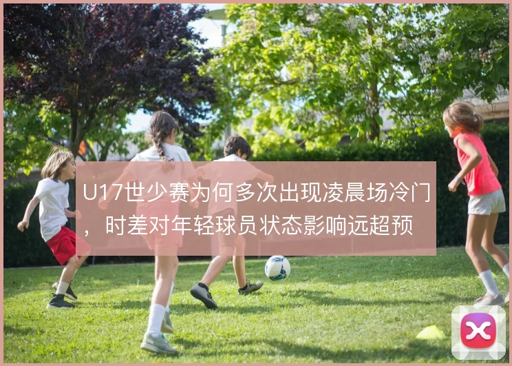 U17世少赛为何多次出现凌晨场冷门,时差对年轻球员状态影响远超预期